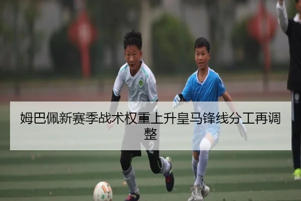 姆巴佩新赛季战术权重上升皇马锋线分工再调整