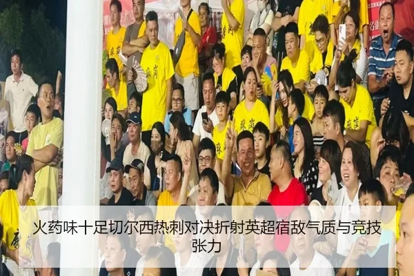 火药味十足切尔西热刺对决折射英超宿敌气质与竞技张力