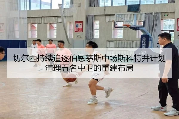 切尔西持续追逐伯恩茅斯中场斯科特并计划清理五名中卫的重建布局